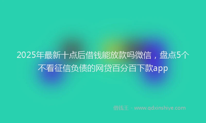 2025年最新十点后借钱能放款吗微信，盘点5个不看征信负债的网贷百分百下款app
