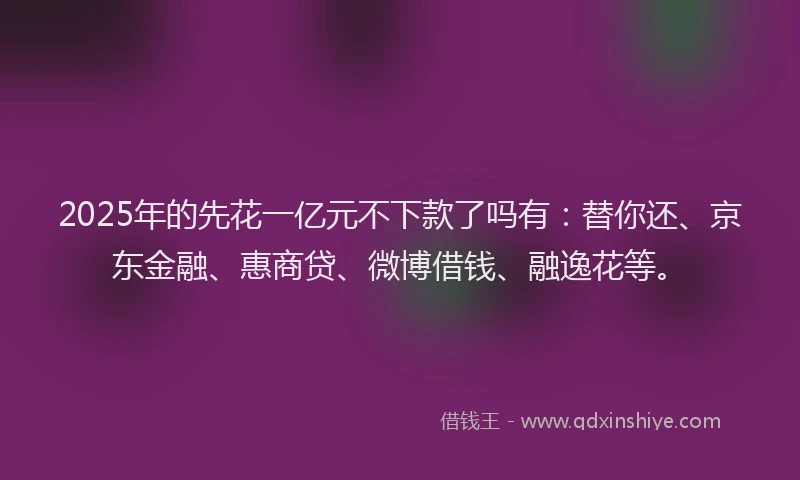 2025年的先花一亿元不下款了吗有：替你还、京东金融、惠商贷、微博借钱、融逸花等。