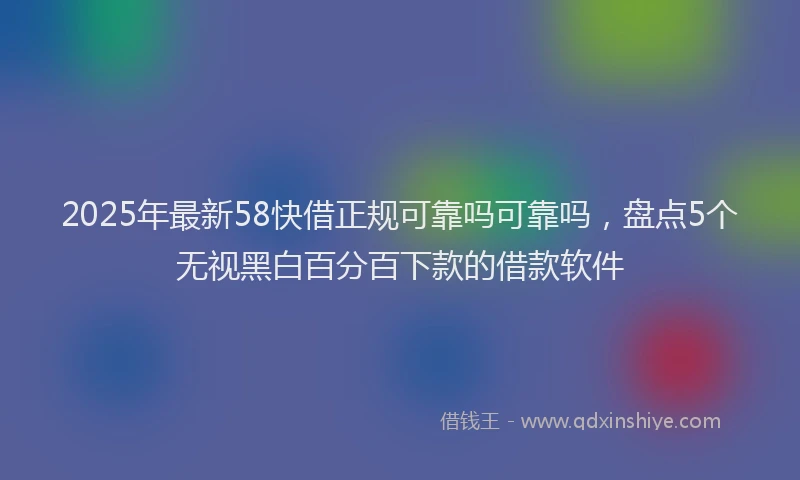 2025年最新58快借正规可靠吗可靠吗，盘点5个无视黑白百分百下款的借款软件
