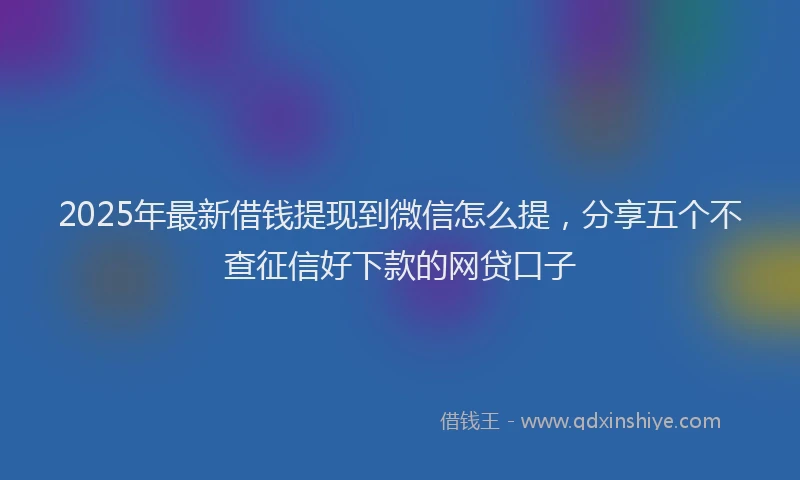 2025年最新借钱提现到微信怎么提，分享五个不查征信好下款的网贷口子