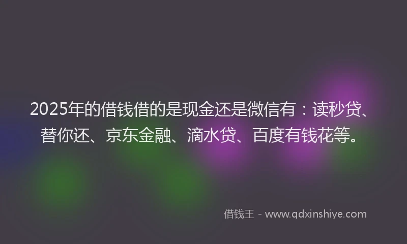 2025年的借钱借的是现金还是微信有：读秒贷、替你还、京东金融、滴水贷、百度有钱花等。