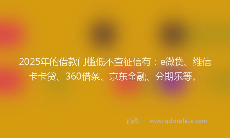 2025年的借款门槛低不查征信有：e微贷、维信卡卡贷、360借条、京东金融、分期乐等。