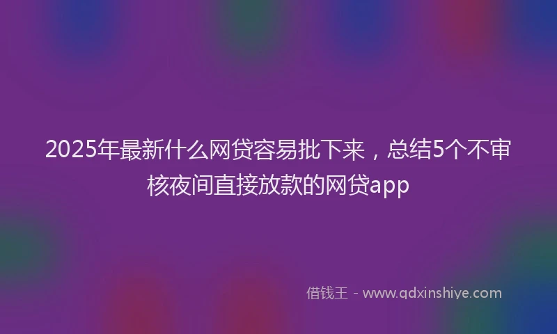 2025年最新什么网贷容易批下来，总结5个不审核夜间直接放款的网贷app