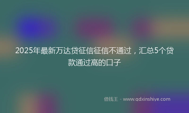 2025年最新万达贷征信征信不通过，汇总5个贷款通过高的口子