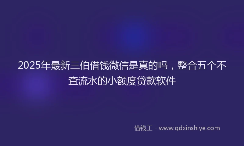 2025年最新三伯借钱微信是真的吗，整合五个不查流水的小额度贷款软件