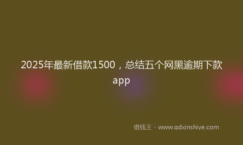 2025年最新借款1500，总结五个网黑逾期下款app