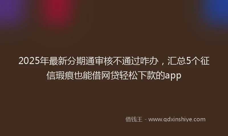 2025年最新分期通审核不通过咋办，汇总5个征信瑕疵也能借网贷轻松下款的app