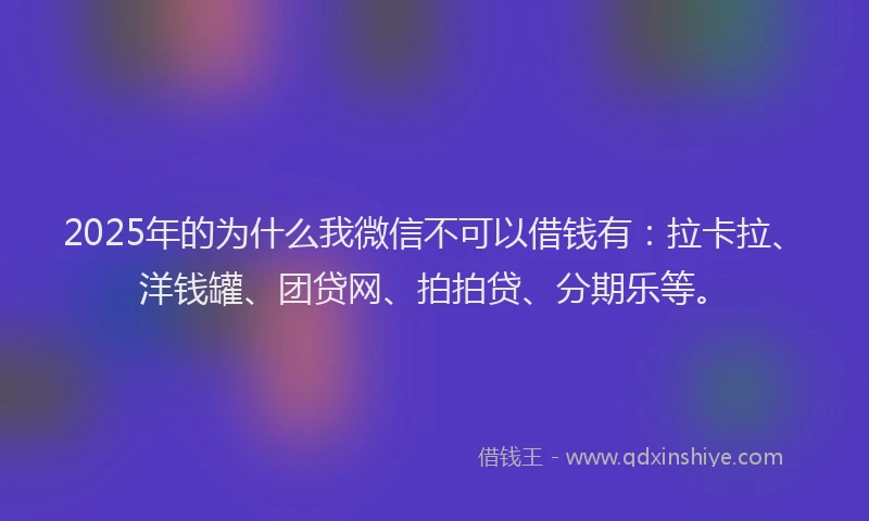 2025年的为什么我微信不可以借钱有：拉卡拉、洋钱罐、团贷网、拍拍贷、分期乐等。