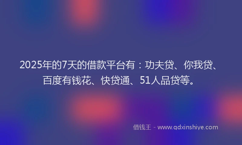 2025年的7天的借款平台有：功夫贷、你我贷、百度有钱花、快贷通、51人品贷等。