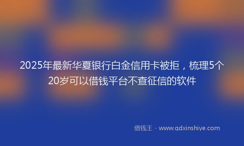 2025年最新华夏银行白金信用卡被拒，梳理5个20岁可以借钱平台不查征信的软件