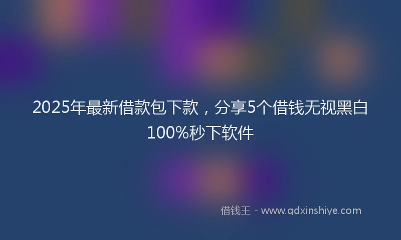 2025年最新借款包下款，分享5个借钱无视黑白100%秒下软件