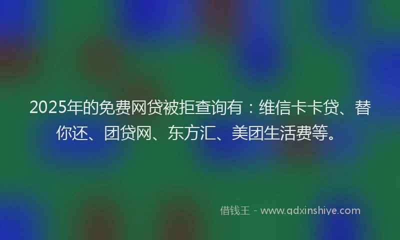 2025年的免费网贷被拒查询有：维信卡卡贷、替你还、团贷网、东方汇、美团生活费等。