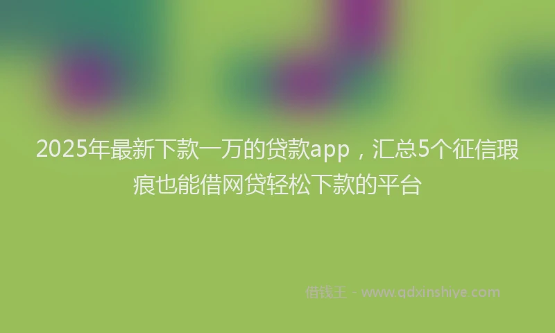 2025年最新下款一万的贷款app，汇总5个征信瑕疵也能借网贷轻松下款的平台