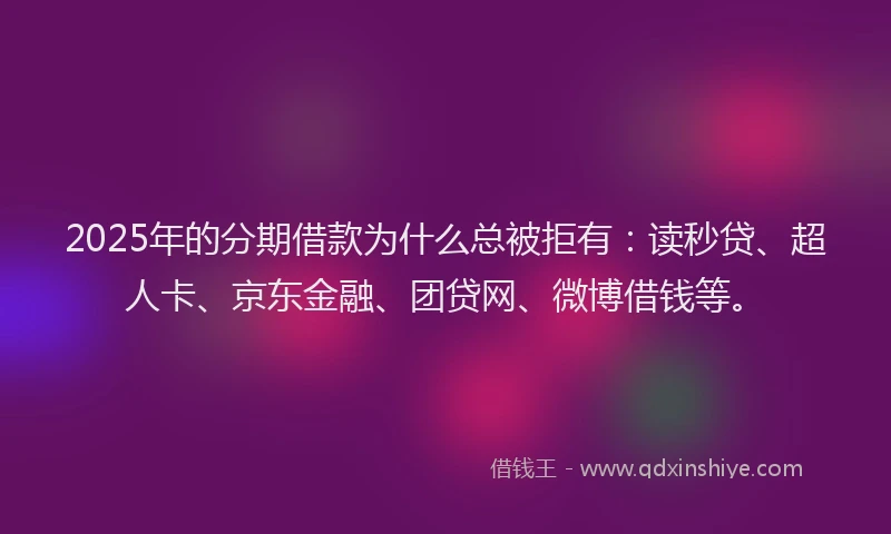 2025年的分期借款为什么总被拒有：读秒贷、超人卡、京东金融、团贷网、微博借钱等。