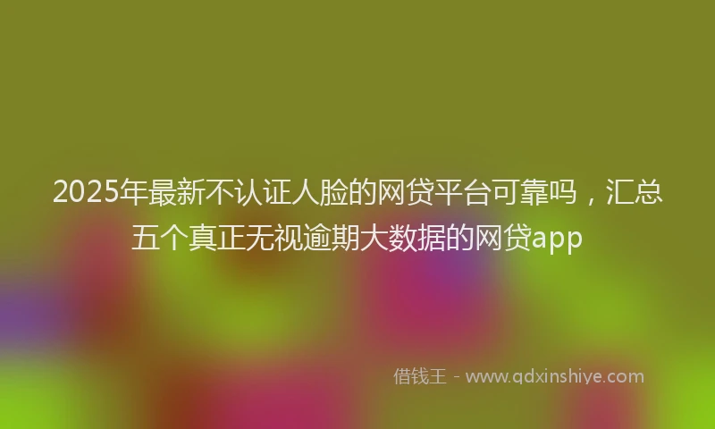 2025年最新不认证人脸的网贷平台可靠吗，汇总五个真正无视逾期大数据的网贷app