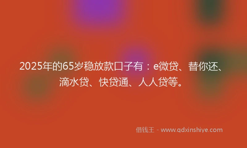 2025年的65岁稳放款口子有：e微贷、替你还、滴水贷、快贷通、人人贷等。