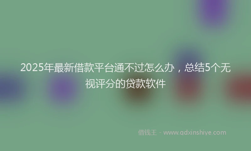 2025年最新借款平台通不过怎么办，总结5个无视评分的贷款软件