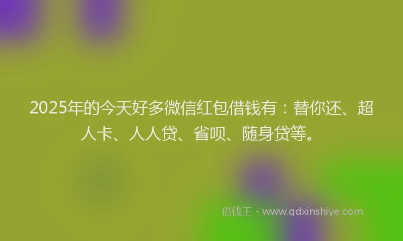 2025年的今天好多微信红包借钱有：替你还、超人卡、人人贷、省呗、随身贷等。