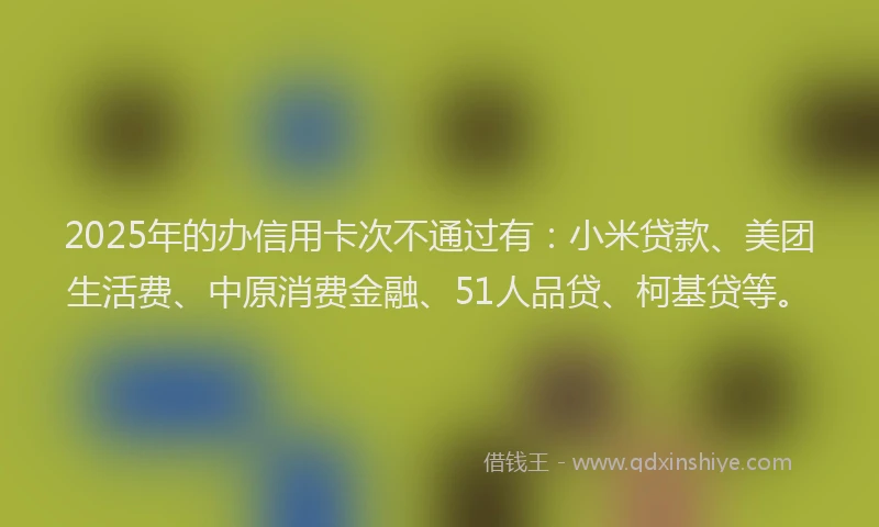 2025年的办信用卡次不通过有：小米贷款、美团生活费、中原消费金融、51人品贷、柯基贷等。