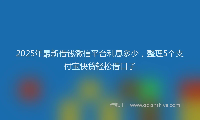2025年最新借钱微信平台利息多少，整理5个支付宝快贷轻松借口子