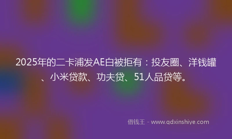 2025年的二卡浦发AE白被拒有：投友圈、洋钱罐、小米贷款、功夫贷、51人品贷等。