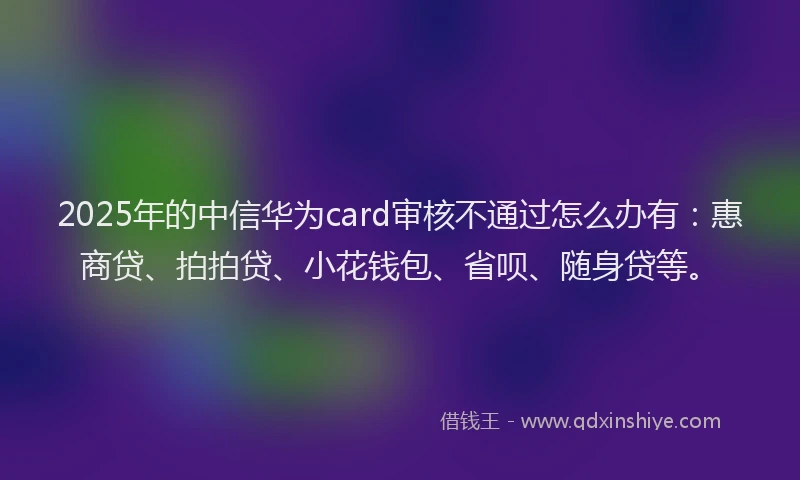 2025年的中信华为card审核不通过怎么办有：惠商贷、拍拍贷、小花钱包、省呗、随身贷等。