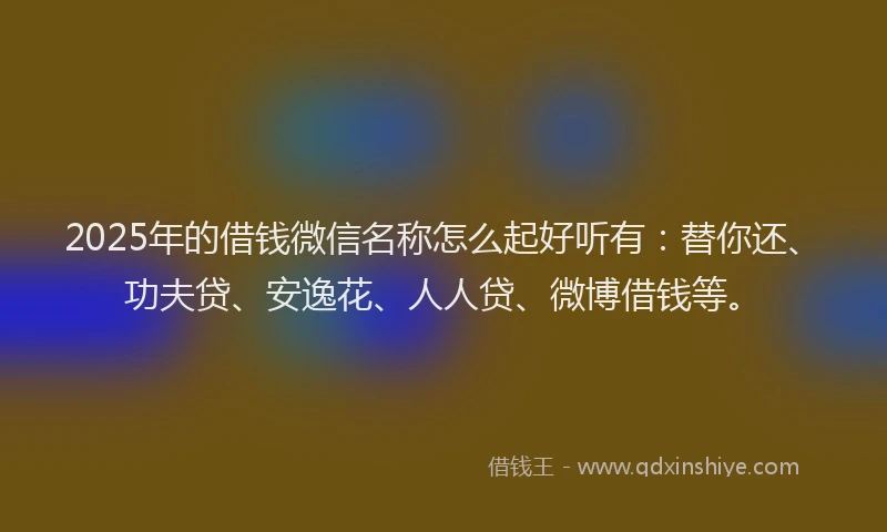 2025年的借钱微信名称怎么起好听有：替你还、功夫贷、安逸花、人人贷、微博借钱等。