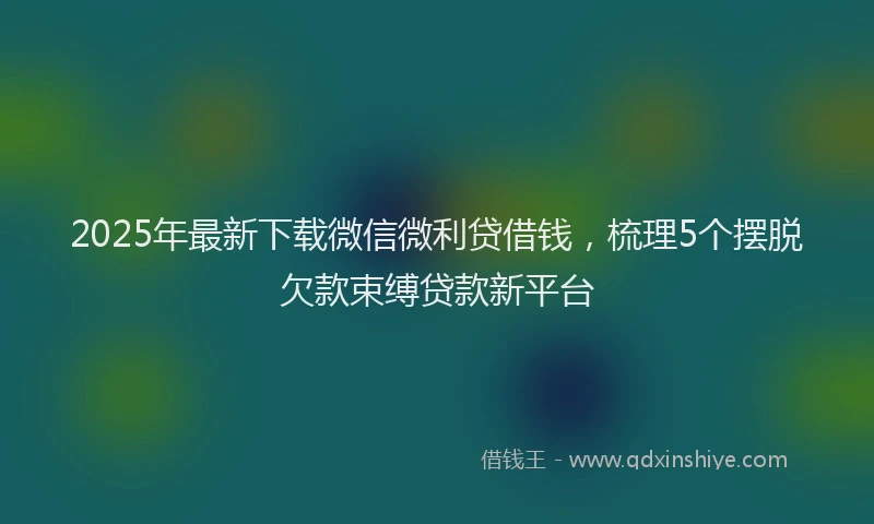 2025年最新下载微信微利贷借钱，梳理5个摆脱欠款束缚贷款新平台