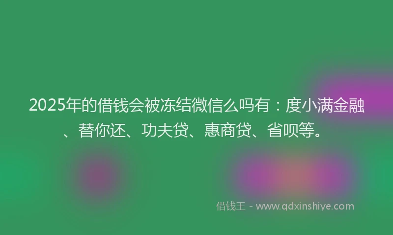 2025年的借钱会被冻结微信么吗有：度小满金融、替你还、功夫贷、惠商贷、省呗等。