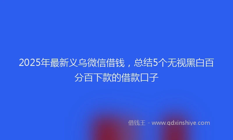 2025年最新义乌微信借钱，总结5个无视黑白百分百下款的借款口子