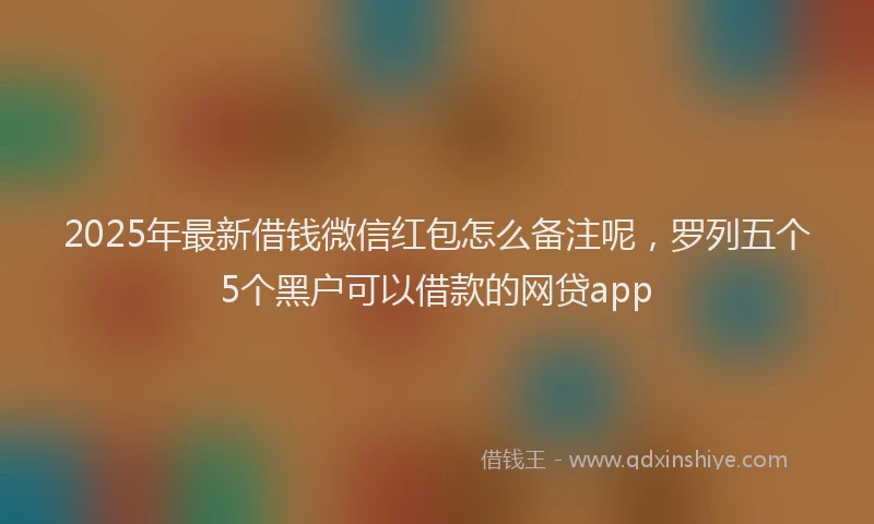 2025年最新借钱微信红包怎么备注呢，罗列五个5个黑户可以借款的网贷app