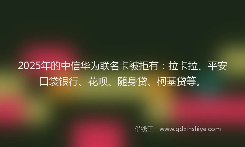 2025年的中信华为联名卡被拒有：拉卡拉、平安口袋银行、花呗、随身贷、柯基贷等。