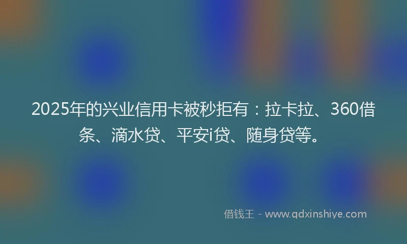 2025年的兴业信用卡被秒拒有：拉卡拉、360借条、滴水贷、平安i贷、随身贷等。