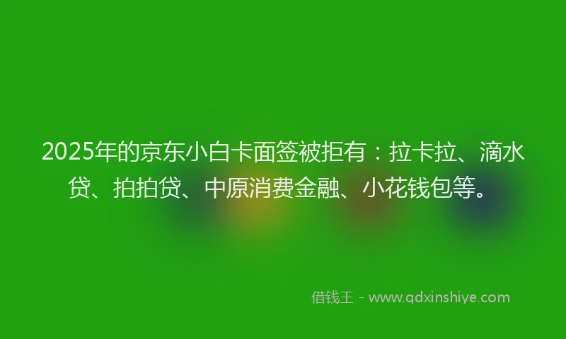 2025年的京东小白卡面签被拒有：拉卡拉、滴水贷、拍拍贷、中原消费金融、小花钱包等。
