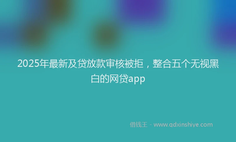 2025年最新及贷放款审核被拒，整合五个无视黑白的网贷app