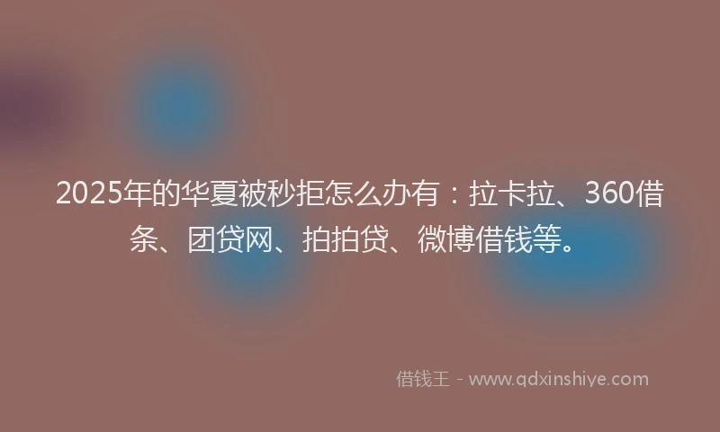 2025年的华夏被秒拒怎么办有：拉卡拉、360借条、团贷网、拍拍贷、微博借钱等。