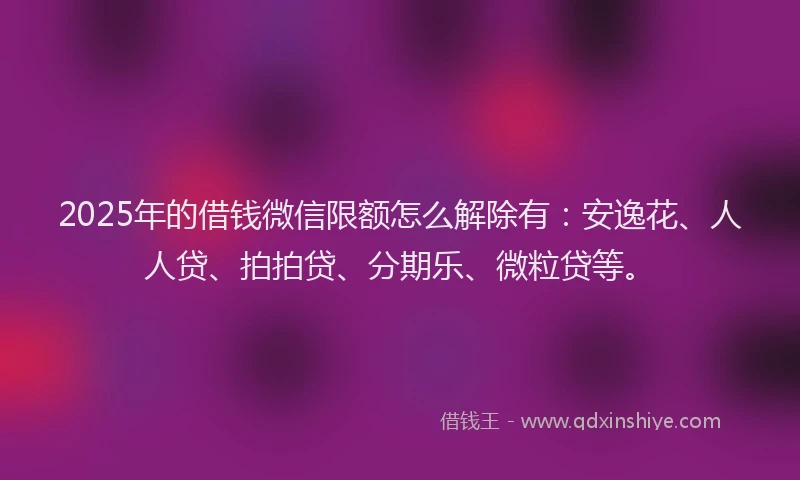 2025年的借钱微信限额怎么解除有：安逸花、人人贷、拍拍贷、分期乐、微粒贷等。