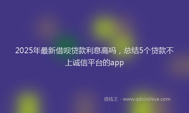 2025年最新借呗贷款利息高吗，总结5个贷款不上诚信平台的app