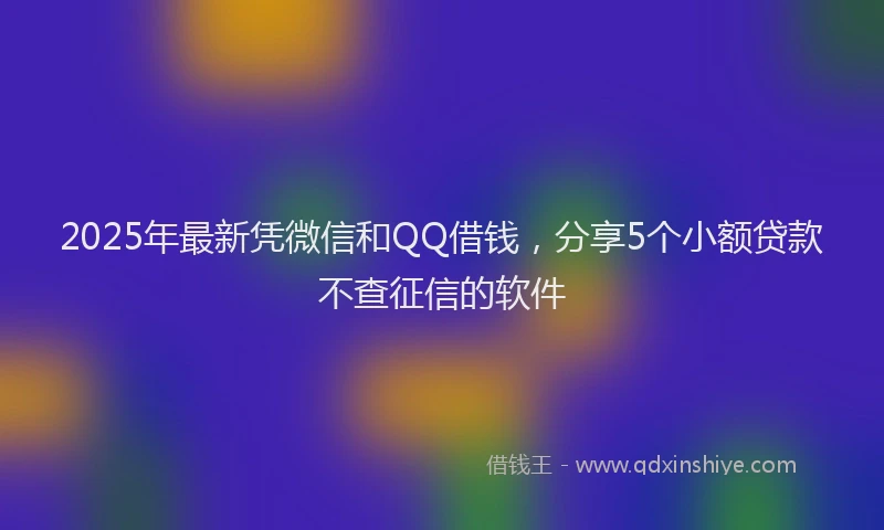 2025年最新凭微信和QQ借钱，分享5个小额贷款不查征信的软件