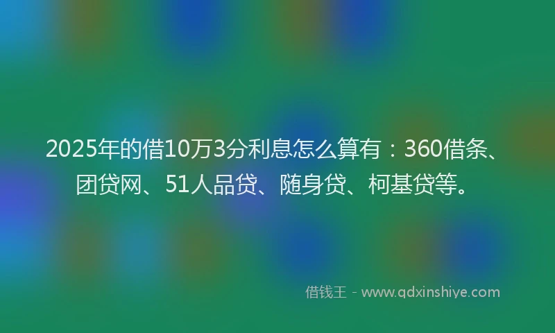 2025年的借10万3分利息怎么算有：360借条、团贷网、51人品贷、随身贷、柯基贷等。