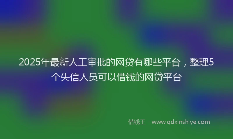 2025年最新人工审批的网贷有哪些平台，整理5个失信人员可以借钱的网贷平台