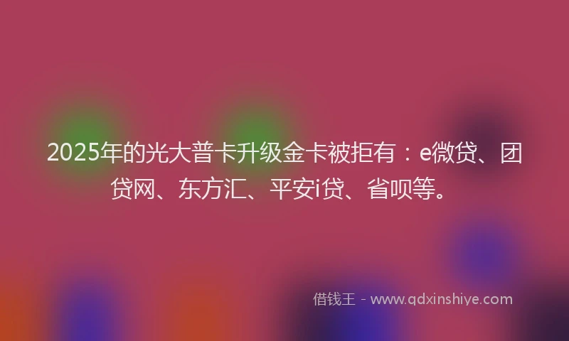 2025年的光大普卡升级金卡被拒有：e微贷、团贷网、东方汇、平安i贷、省呗等。