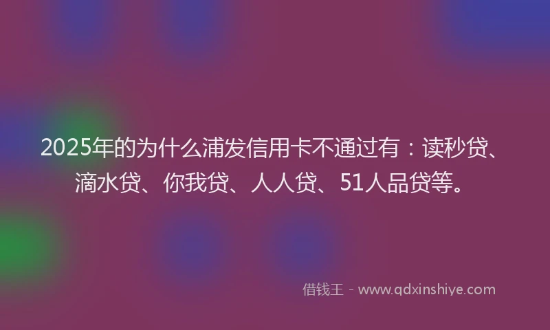 2025年的为什么浦发信用卡不通过有：读秒贷、滴水贷、你我贷、人人贷、51人品贷等。