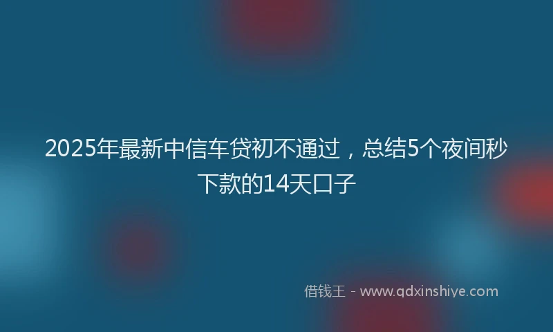 2025年最新中信车贷初不通过，总结5个夜间秒下款的14天口子
