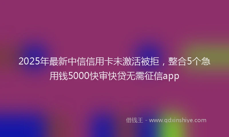 2025年最新中信信用卡未激活被拒，整合5个急用钱5000快审快贷无需征信app