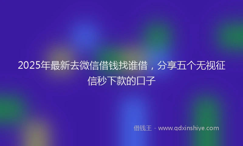 2025年最新去微信借钱找谁借，分享五个无视征信秒下款的口子