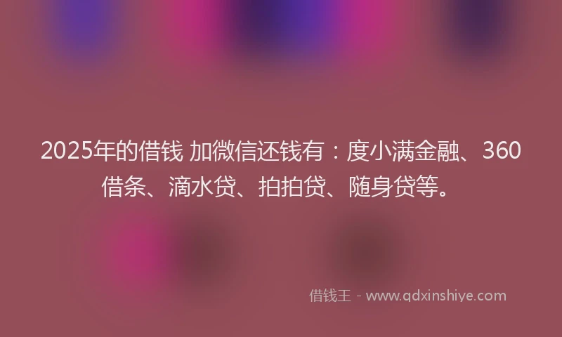 2025年的借钱 加微信还钱有：度小满金融、360借条、滴水贷、拍拍贷、随身贷等。