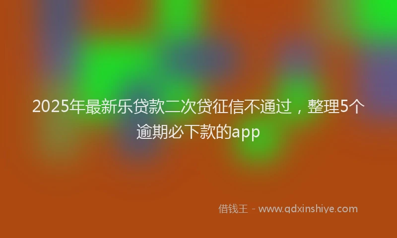 2025年最新乐贷款二次贷征信不通过，整理5个逾期必下款的app
