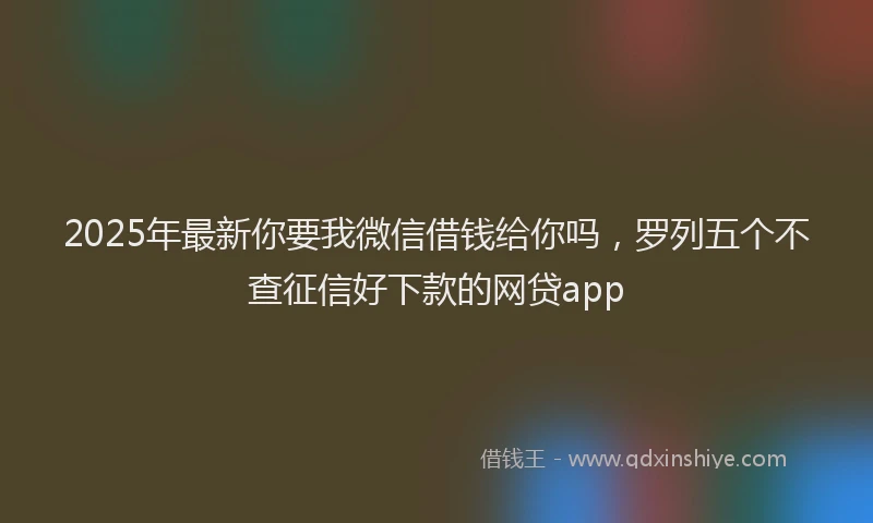 2025年最新你要我微信借钱给你吗，罗列五个不查征信好下款的网贷app