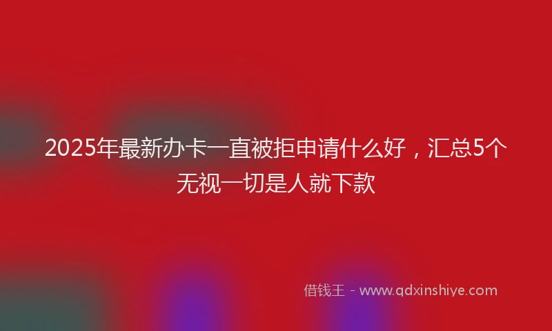 2025年最新办卡一直被拒申请什么好，汇总5个无视一切是人就下款